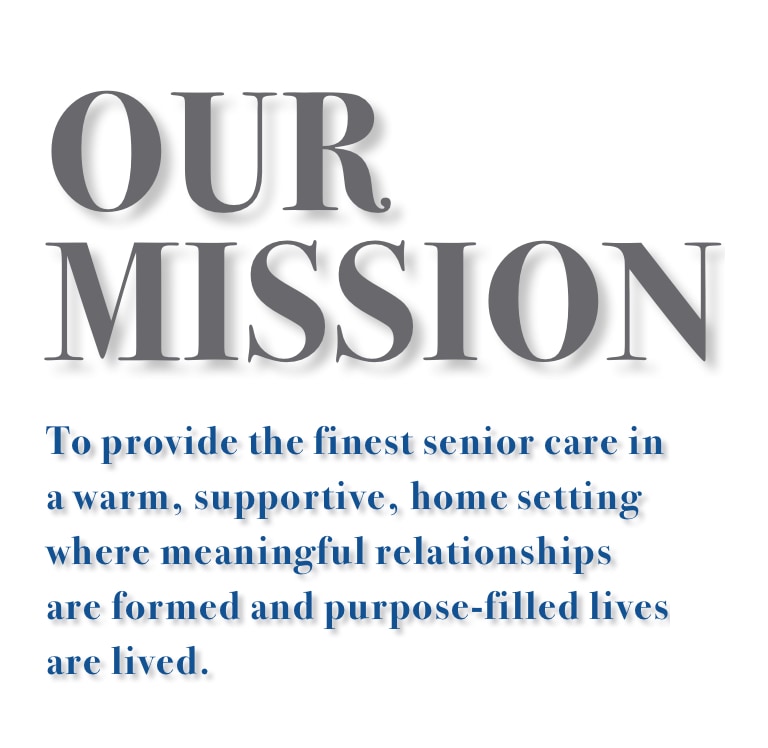 Our Mission: to provide the finest senior care in a warm, supportive, home setting where meaningful relationships are formed and purpose-filled lives are lived.
